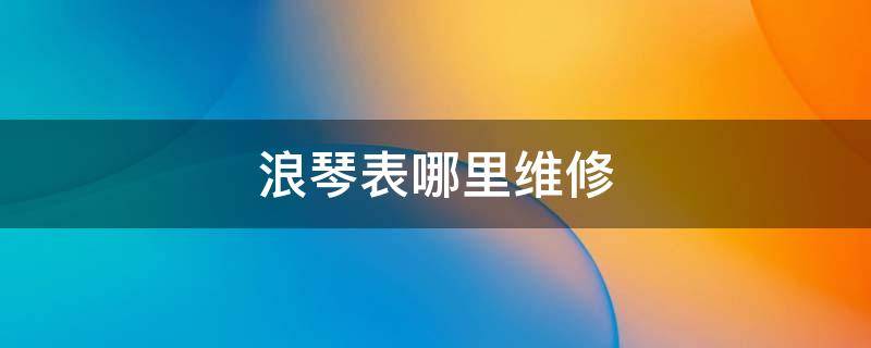 浪琴表哪里维修 浪琴表维修服务在哪里