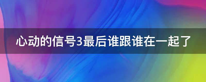 心动的信号3最后谁跟谁在一起了 心动的信号3最后结局