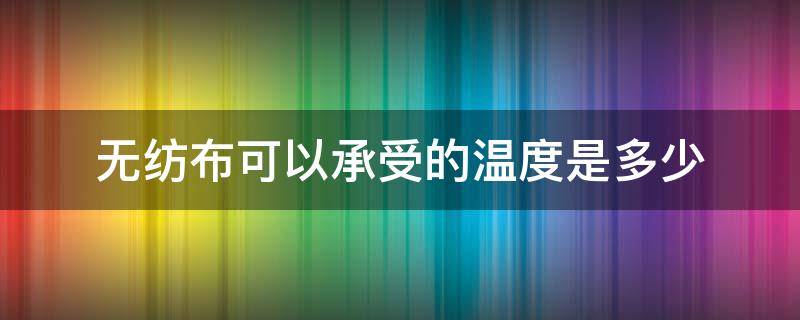 无纺布可以承受的温度是多少 无纺布能耐多少度的高温