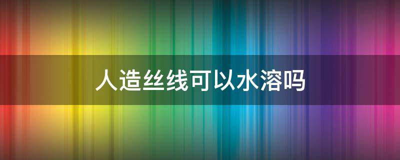 人造丝线可以水溶吗 人造丝为什么不能水洗