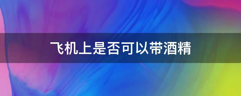 飞机上是否可以带酒精 飞机上能否带酒精