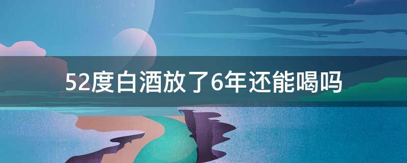 52度白酒放了6年还能喝吗 52度的白酒存放十年还能喝吗