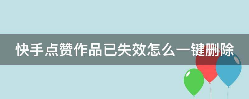 快手点赞作品已失效怎么一键删除 快手点赞作品失效了怎么一键删除