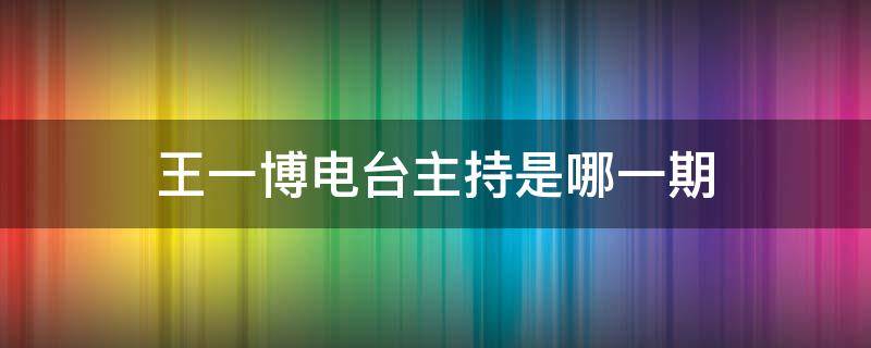 王一博电台主持是哪一期（王一博新闻主持是哪一期）