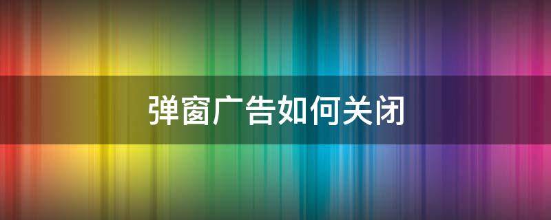 弹窗广告如何关闭 弹窗广告怎么彻底关闭