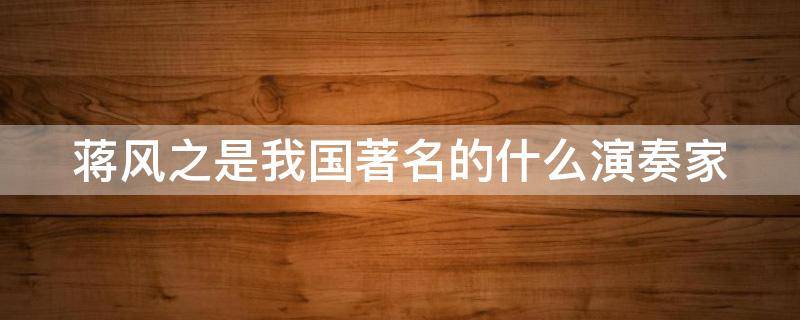 蒋风之是我国著名的什么演奏家 蒋风之是我国著名的什么演奏家代表作是汉宫秋月