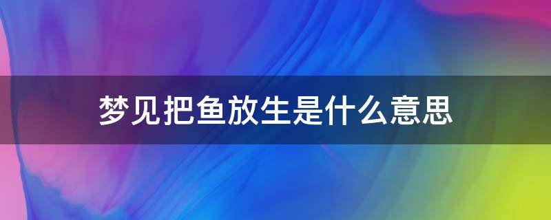 梦见把鱼放生是什么意思 梦见把鱼放生是什么意思是什么