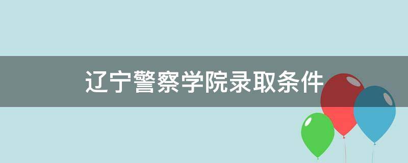 辽宁警察学院录取条件 辽宁警察学院招生简章考生须知