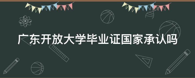 广东开放大学毕业证国家承认吗（广东开放大学毕业证有用吗）