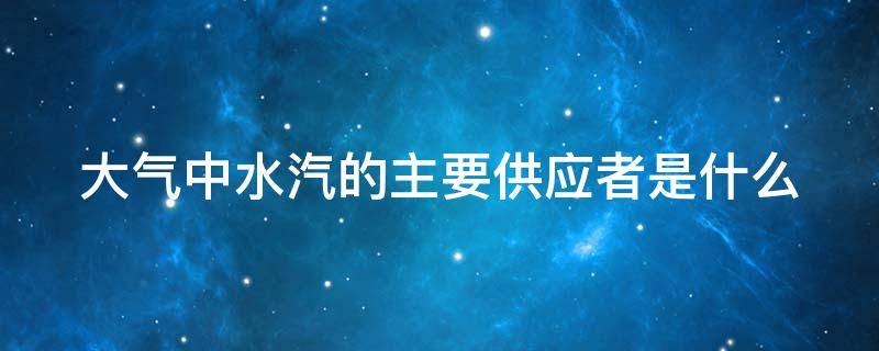 大气中水汽的主要供应者是什么 大气中水汽的主要供应者是什么?