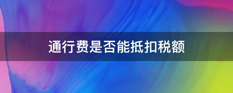 通行费是否能抵扣税额（通行费是否可以抵扣）