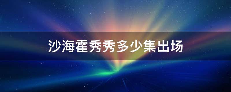 沙海霍秀秀多少集出场 电视剧沙海霍秀秀多少集出场