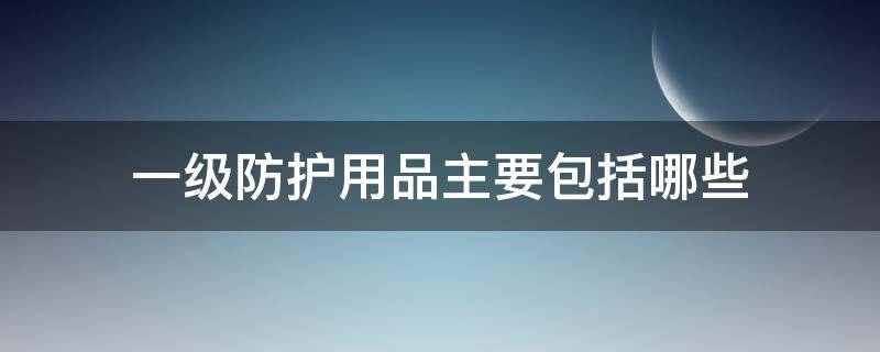 一级防护用品主要包括哪些（一级防护用品主要包括哪些?）