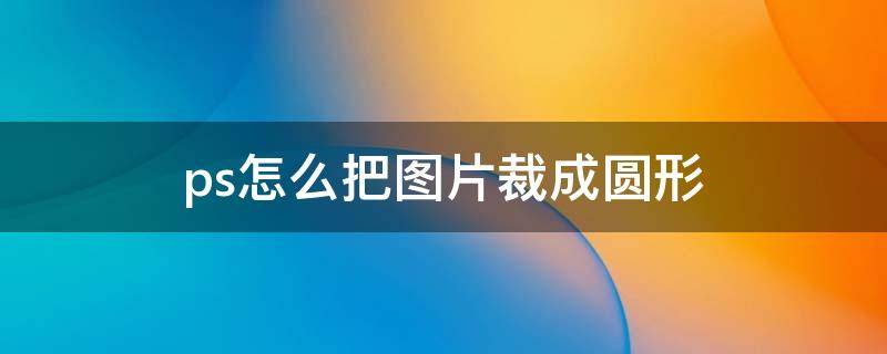 ps怎么把图片裁成圆形 ps如何把图片裁成一个圆形