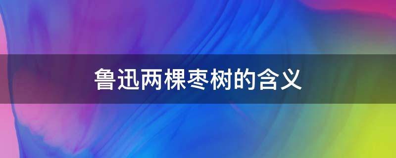 鲁迅两棵枣树的含义 鲁迅的两棵枣树什么意思