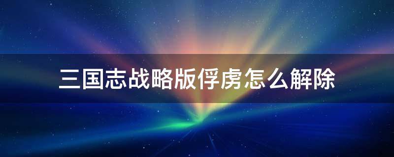 三国志战略版俘虏怎么解除 三国志战略版俘虏怎么解除缴纳资源