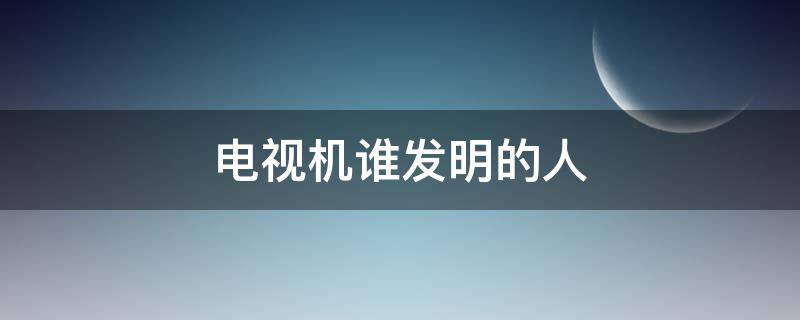 电视机谁发明的人 电视机是谁发明的?是哪个国人呢?