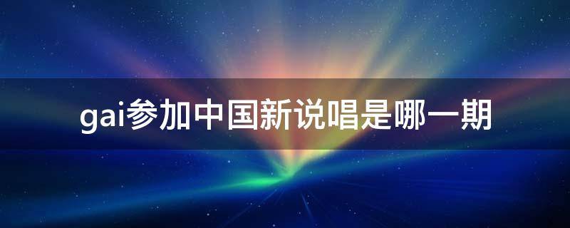 gai参加中国新说唱是哪一期 中国新说唱第一季gai是哪个战队的