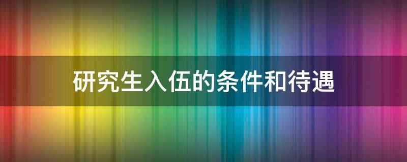 研究生入伍的条件和待遇 研究生入伍的条件和待遇知乎