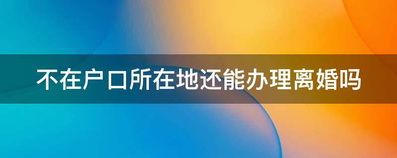 不在户口所在地还能办理离婚吗（不在户口所在地还能办理离婚吗）