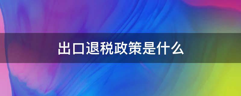 出口退税政策是什么（出口退税政策是什么意思）