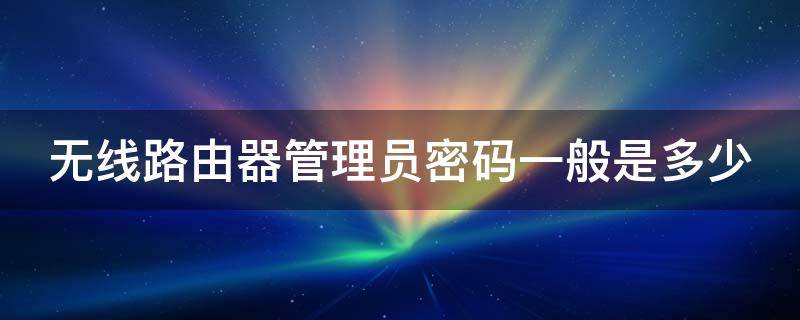 无线路由器管理员密码一般是多少（192.168.1.1手机登录路由器）