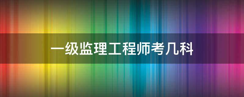 一级监理工程师考几科 一级监理工程师考试科目有哪些