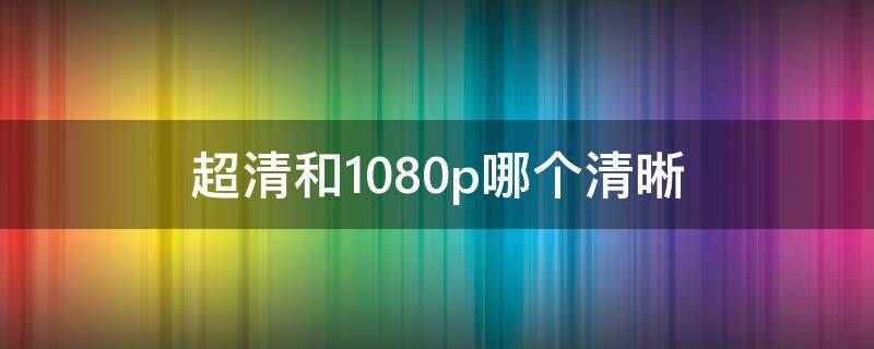 超清和1080p哪个清晰（超清和高清 1080p哪个清晰）