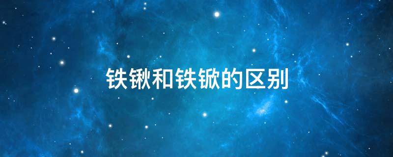 铁锹和铁锨的区别 铁锹和铁锨的区别是什么?