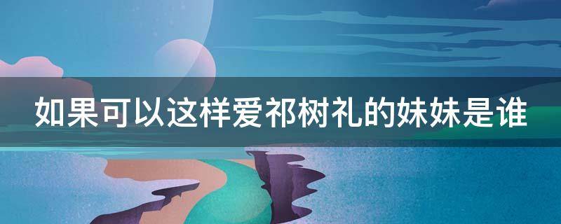 如果可以这样爱祁树礼的妹妹是谁（如果可以这样爱祁树礼和祁树杰什么关系）