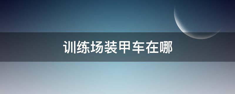 训练场装甲车在哪 训练营装甲车在哪里刷新