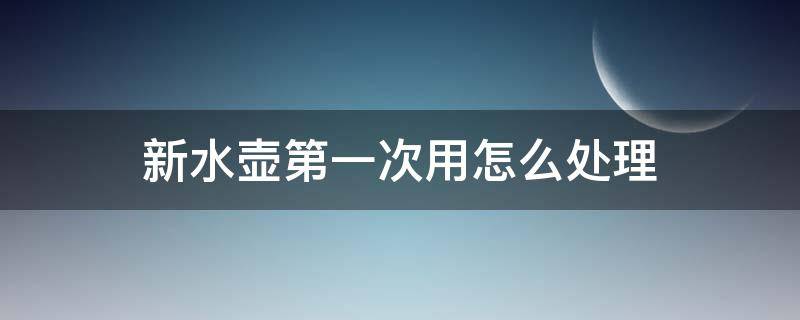 新水壶第一次用怎么处理（新水壶怎么处理才可以用）