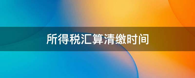 所得税汇算清缴时间 所得税汇算清缴时间期限