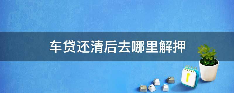 车贷还清后去哪里解押 车贷还完了以后怎么解押