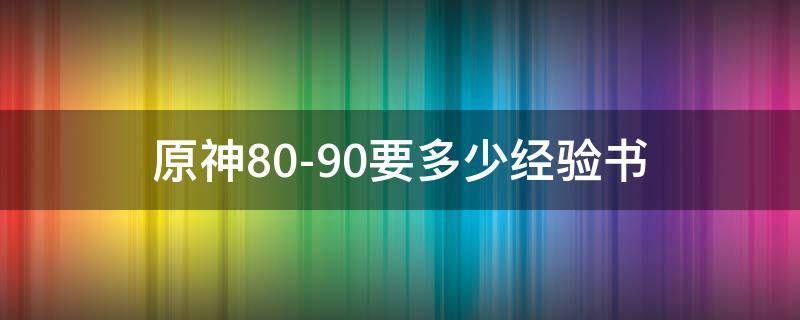 原神80-90要多少经验书（原神80-90要多少本经验书）