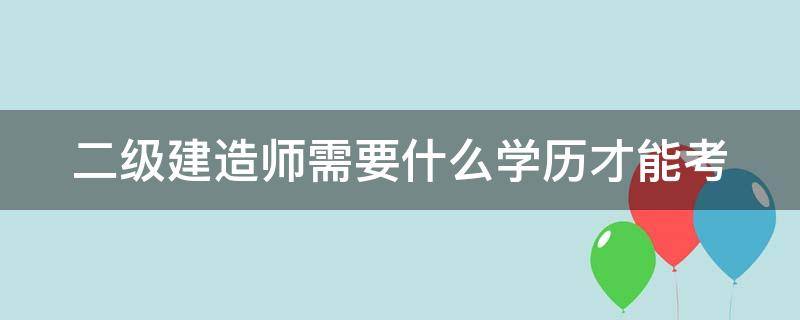 二级建造师需要什么学历才能考 二级建造师需要什么学历才能考中级