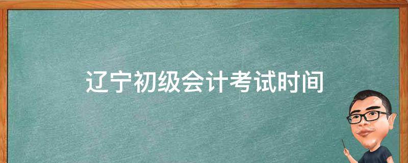 辽宁初级会计考试时间 辽宁初级会计考试时间2020