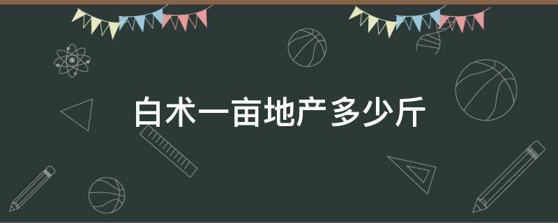 白术一亩地产多少斤（白术一亩地产多少斤籽）