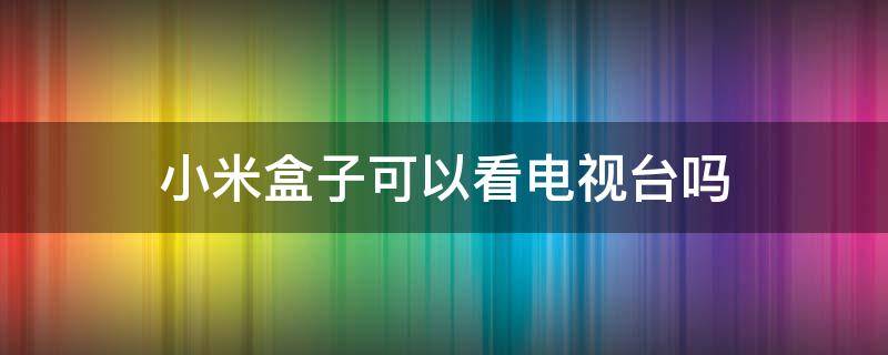 小米盒子可以看电视台吗 小米盒能看电视机电视台节目吗