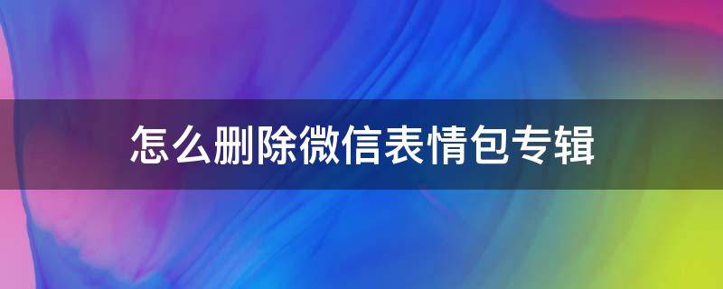 怎么删除微信表情包专辑（微信怎样删除表情包专辑）