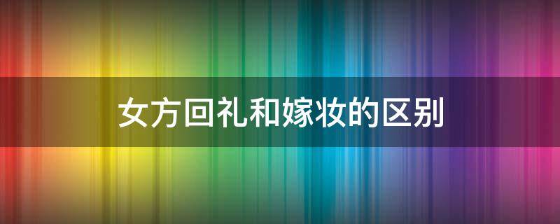 女方回礼和嫁妆的区别 嫁妆就是回礼吗