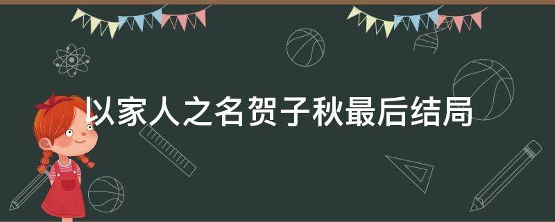 以家人之名贺子秋最后结局（以家人之名贺子秋结局和谁在一起）