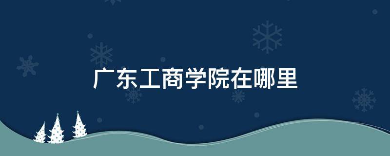 广东工商学院在哪里 广东工商职业技术大学在哪里