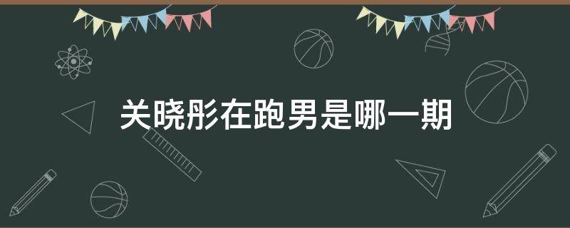 关晓彤在跑男是哪一期（关晓彤的跑男是哪一期）