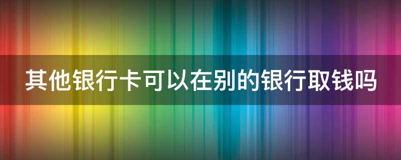 其他银行卡可以在别的银行取钱吗（其他银行卡可以在别的银行取钱吗?手续费多少）