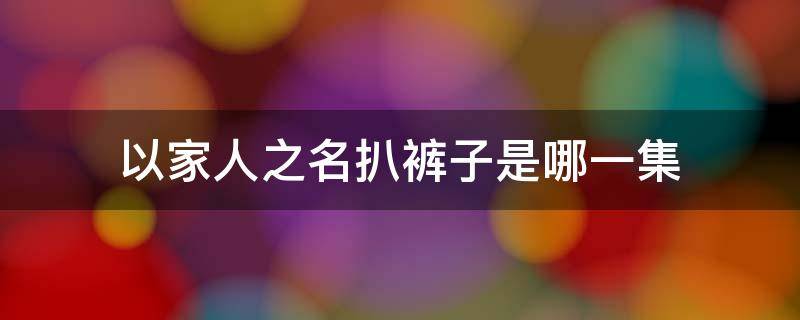 以家人之名扒裤子是哪一集 以家人之名扯裤子第几集