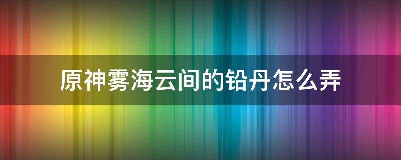 原神雾海云间的铅丹怎么弄 原神雾海云间的汞丹