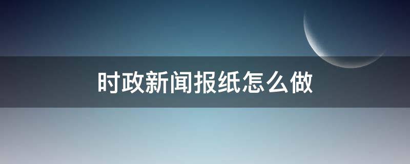 时政新闻报纸怎么做 政治新闻报纸怎么做