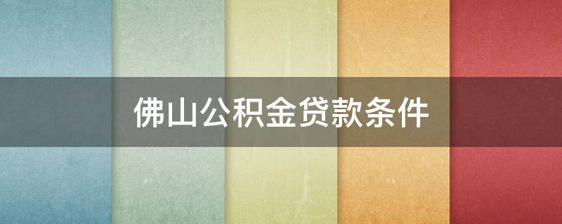 佛山公积金贷款条件 佛山公积金贷款条件2021