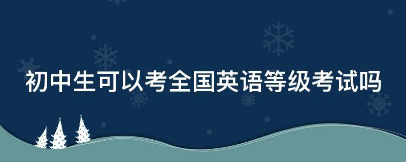 初中生可以考全国英语等级考试吗（初中生可以英语考级吗?）